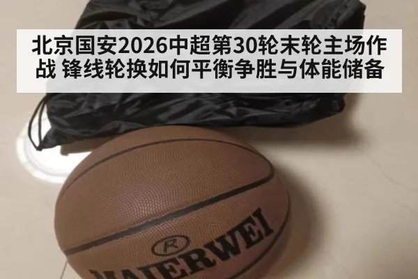 北京国安2026中超第30轮末轮主场作战 锋线轮换如何平衡争胜与体能储备